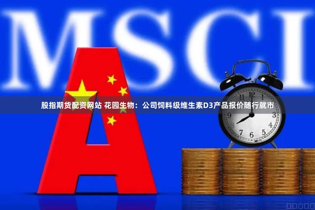 股指期货配资网站 花园生物：公司饲料级维生素D3产品报价随行就市