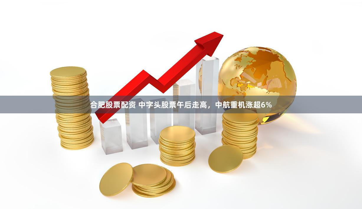 合肥股票配资 中字头股票午后走高，中航重机涨超6%