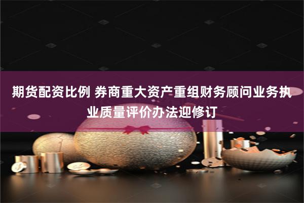期货配资比例 券商重大资产重组财务顾问业务执业质量评价办法迎修订
