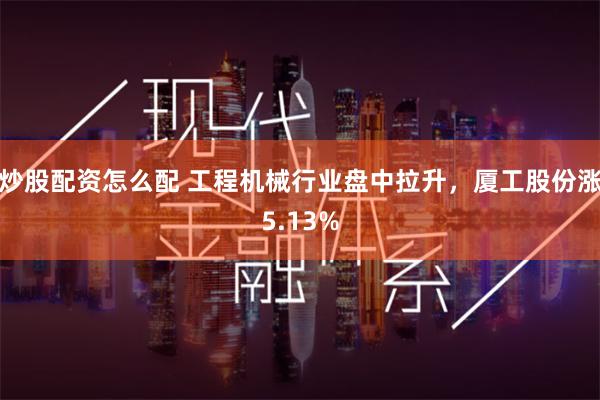 炒股配资怎么配 工程机械行业盘中拉升，厦工股份涨5.13%