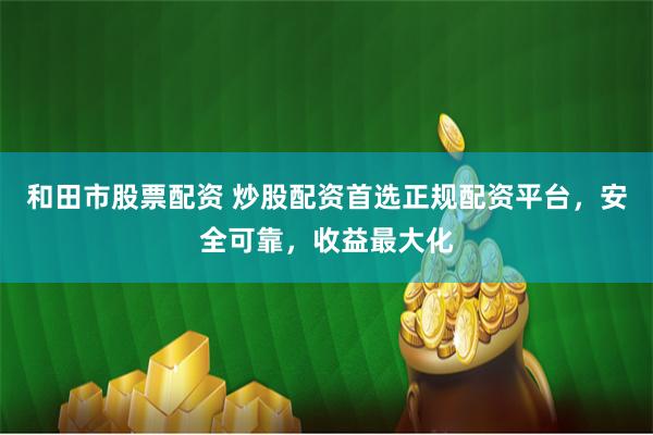 和田市股票配资 炒股配资首选正规配资平台，安全可靠，收益最大化
