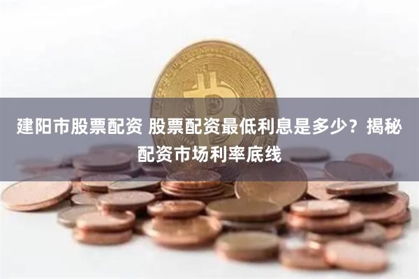 建阳市股票配资 股票配资最低利息是多少？揭秘配资市场利率底线