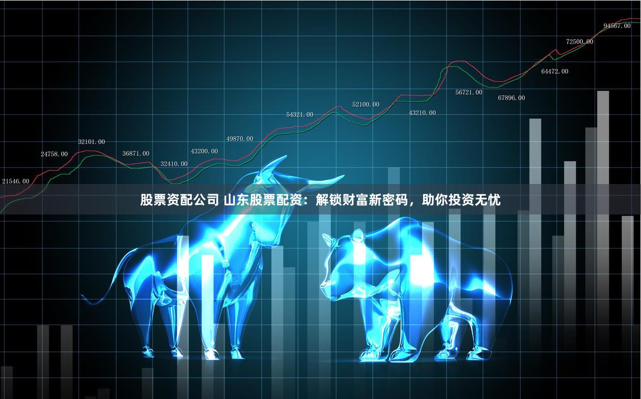 股票资配公司 山东股票配资：解锁财富新密码，助你投资无忧