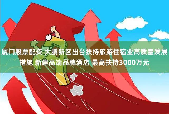 厦门股票配资 大鹏新区出台扶持旅游住宿业高质量发展措施 新建高端品牌酒店 最高扶持3000万元