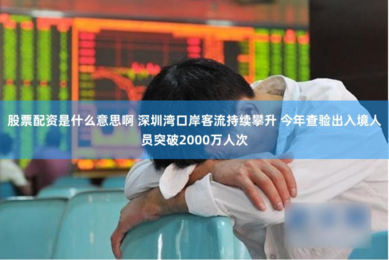 股票配资是什么意思啊 深圳湾口岸客流持续攀升 今年查验出入境人员突破2000万人次
