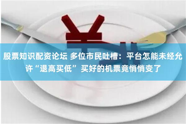 股票知识配资论坛 多位市民吐槽：平台怎能未经允许“退高买低” 买好的机票竟悄悄变了