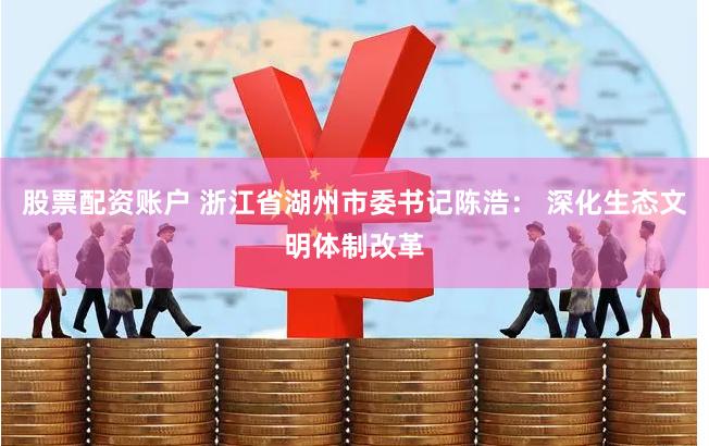 股票配资账户 浙江省湖州市委书记陈浩： 深化生态文明体制改革