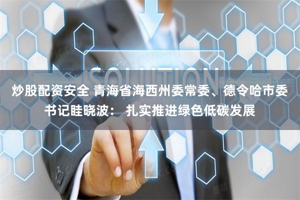 炒股配资安全 青海省海西州委常委、德令哈市委书记眭晓波： 扎实推进绿色低碳发展