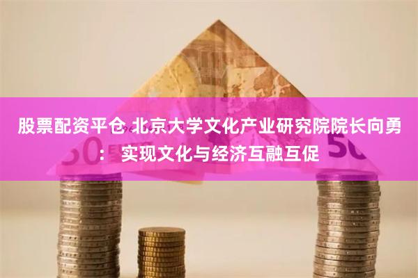 股票配资平仓 北京大学文化产业研究院院长向勇： 实现文化与经济互融互促