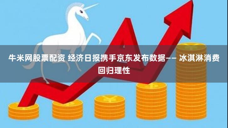 牛米网股票配资 经济日报携手京东发布数据—— 冰淇淋消费回归理性