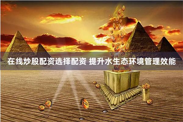 在线炒股配资选择配资 提升水生态环境管理效能