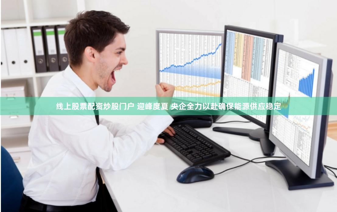 线上股票配资炒股门户 迎峰度夏 央企全力以赴确保能源供应稳定