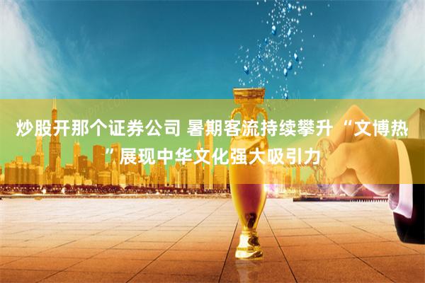 炒股开那个证券公司 暑期客流持续攀升 “文博热”展现中华文化强大吸引力