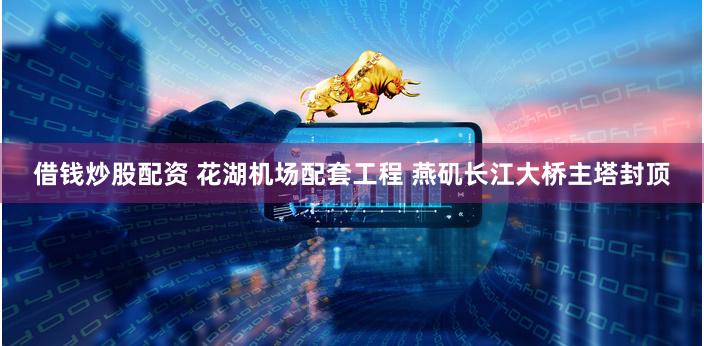 借钱炒股配资 花湖机场配套工程 燕矶长江大桥主塔封顶