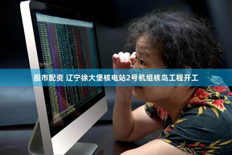 股市配资 辽宁徐大堡核电站2号机组核岛工程开工
