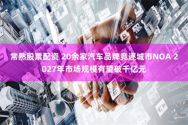 常熟股票配资 20余家汽车品牌竞逐城市NOA 2027年市场规模有望破千亿元