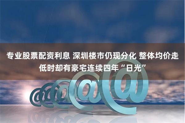 专业股票配资利息 深圳楼市仍现分化 整体均价走低时却有豪宅连续四年“日光”