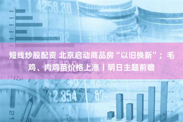 短线炒股配资 北京启动商品房“以旧换新”；毛鸡、肉鸡苗价格上涨丨明日主题前瞻