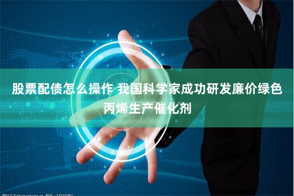 股票配债怎么操作 我国科学家成功研发廉价绿色丙烯生产催化剂