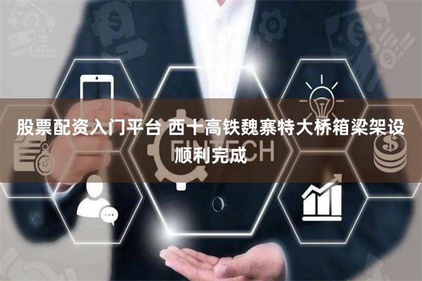 股票配资入门平台 西十高铁魏寨特大桥箱梁架设顺利完成