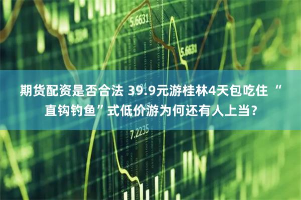 期货配资是否合法 39.9元游桂林4天包吃住 “直钩钓鱼”式低价游为何还有人上当？