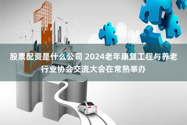 股票配资是什么公司 2024老年康复工程与养老行业协会交流大会在常熟举办