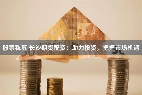股票私募 长沙期货配资：助力投资，把握市场机遇