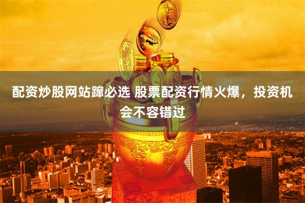 配资炒股网站蹿必选 股票配资行情火爆，投资机会不容错过